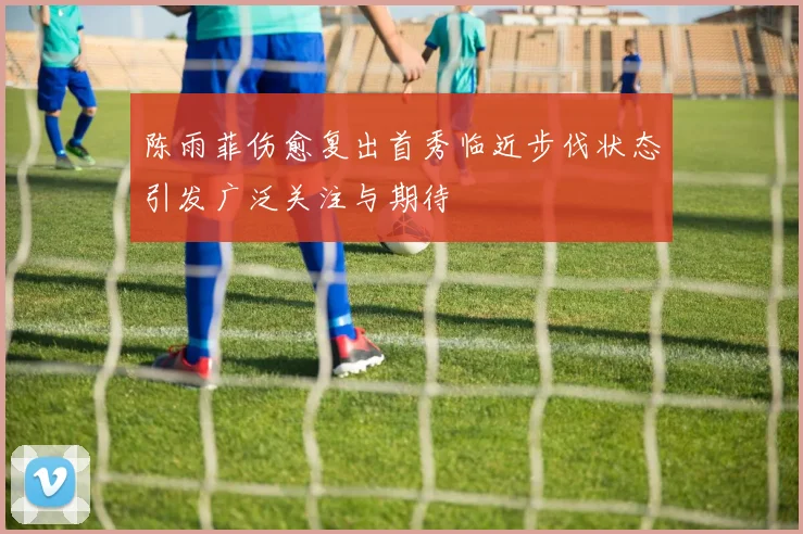 陈雨菲伤愈复出首秀临近步伐状态引发广泛关注与期待