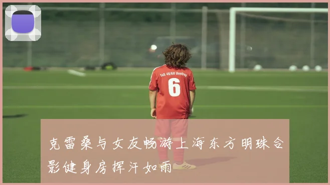 克雷桑与女友畅游上海东方明珠合影健身房挥汗如雨