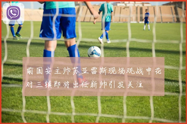 前国安主帅苏亚雷斯现场观战申花对三镇即将出任新帅引发关注