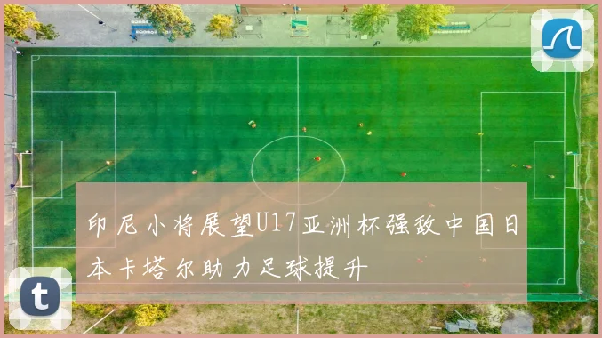 印尼小将展望U17亚洲杯强敌中国日本卡塔尔助力足球提升
