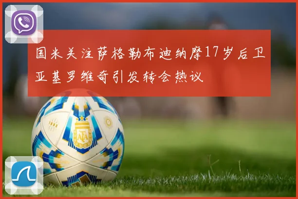 国米关注萨格勒布迪纳摩17岁后卫亚基罗维奇引发转会热议