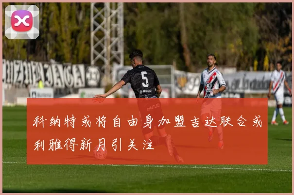 科纳特或将自由身加盟吉达联合或利雅得新月引关注