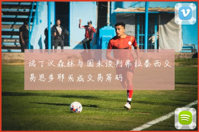 诺丁汉森林与国米谈判弗拉泰西交易恩多耶或成交易筹码