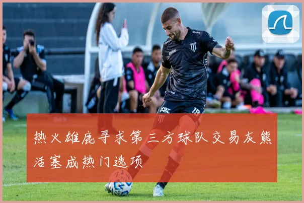 热火雄鹿寻求第三方球队交易灰熊活塞成热门选项