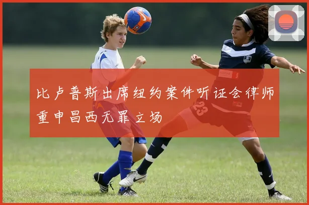 比卢普斯出席纽约案件听证会律师重申昌西无罪立场