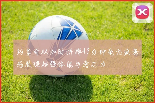 约基奇双加时拼搏45分钟毫无疲惫感展现超强体能与意志力