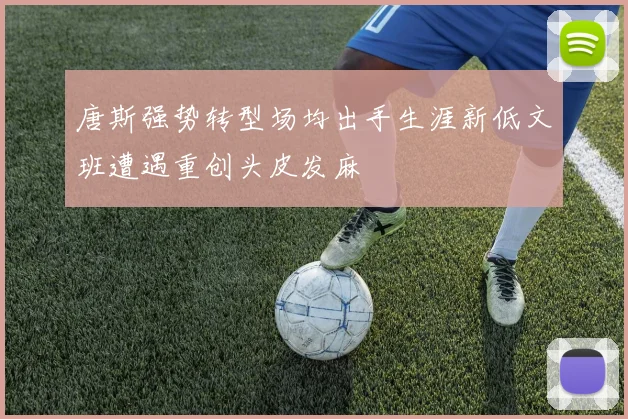 唐斯强势转型场均出手生涯新低文班遭遇重创头皮发麻