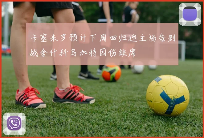 卡塞米罗预计下周回归迎主场告别战舍什科乌加特因伤缺席
